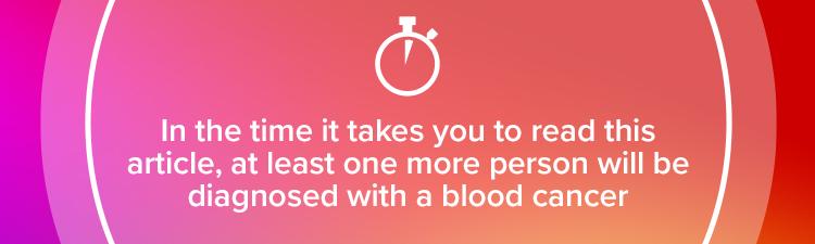 In the time it takes you to read this article, at least one more person will be diagnosed with a blood cancer